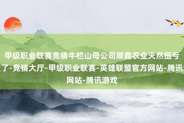 甲级职业联赛竞猜牛栏山母公司顺鑫农业天然扭亏为盈了-竞猜大厅-甲级职业联赛-英雄联盟官方网站-腾讯游戏