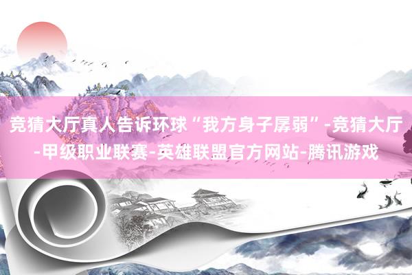 竞猜大厅真人告诉环球“我方身子孱弱”-竞猜大厅-甲级职业联赛-英雄联盟官方网站-腾讯游戏