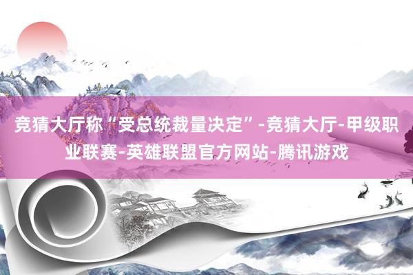 竞猜大厅称“受总统裁量决定”-竞猜大厅-甲级职业联赛-英雄联盟官方网站-腾讯游戏