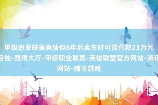 甲级职业联赛竞猜但6年后卖车时可能营救23万元残值亏蚀-竞猜大厅-甲级职业联赛-英雄联盟官方网站-腾讯游戏