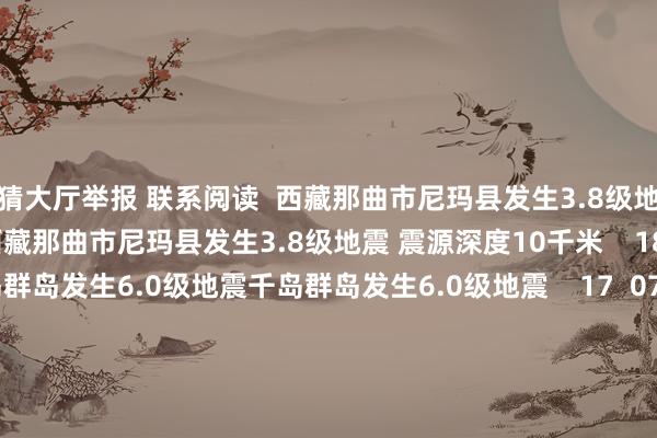 竞猜大厅举报 联系阅读  西藏那曲市尼玛县发生3.8级地震 震源深度10千米西藏那曲市尼玛县发生3.8级地震 震源深度10千米    18  08-01 09:40     千岛群岛发生6.0级地震千岛群岛发生6.0级地震    17  07-30 23:12     云南大理州祥云县发生3.2级地震 震源深度10千米云南大理州祥云县发生3.2级地震 震源深度10千米    151  07-28 