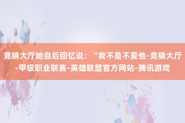 竞猜大厅她自后回忆说：“我不是不爱他-竞猜大厅-甲级职业联赛-英雄联盟官方网站-腾讯游戏