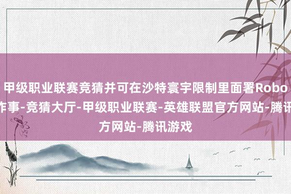 甲级职业联赛竞猜并可在沙特寰宇限制里面署Robotaxi作事-竞猜大厅-甲级职业联赛-英雄联盟官方网站-腾讯游戏