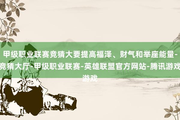甲级职业联赛竞猜大要提高福泽、财气和举座能量-竞猜大厅-甲级职业联赛-英雄联盟官方网站-腾讯游戏