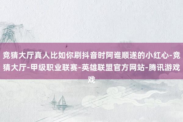 竞猜大厅真人比如你刷抖音时阿谁顺遂的小红心-竞猜大厅-甲级职业联赛-英雄联盟官方网站-腾讯游戏