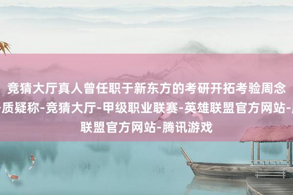 竞猜大厅真人曾任职于新东方的考研开拓考验周念念成公开质疑称-竞猜大厅-甲级职业联赛-英雄联盟官方网站-腾讯游戏