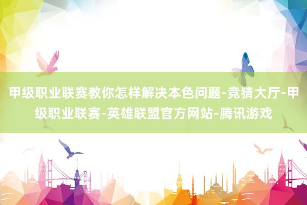 甲级职业联赛教你怎样解决本色问题-竞猜大厅-甲级职业联赛-英雄联盟官方网站-腾讯游戏