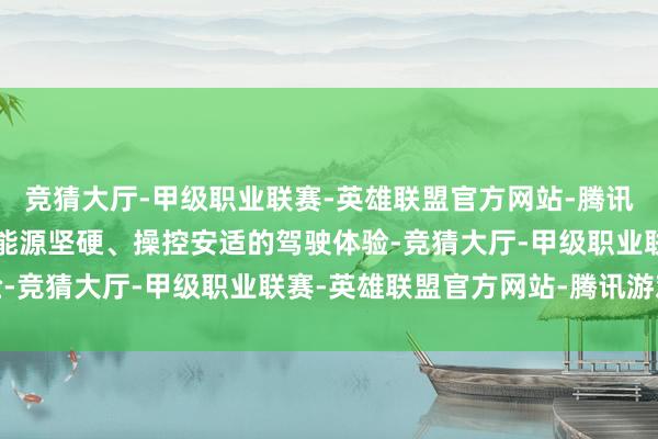 竞猜大厅-甲级职业联赛-英雄联盟官方网站-腾讯游戏提供了安全可靠、能源坚硬、操控安适的驾驶体验-竞猜大厅-甲级职业联赛-英雄联盟官方网站-腾讯游戏