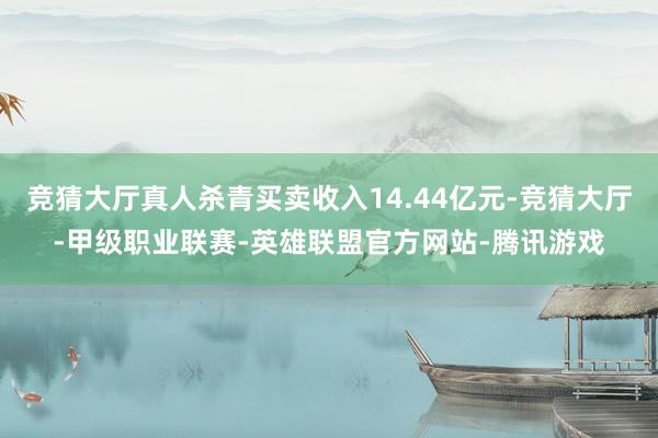 竞猜大厅真人杀青买卖收入14.44亿元-竞猜大厅-甲级职业联赛-英雄联盟官方网站-腾讯游戏