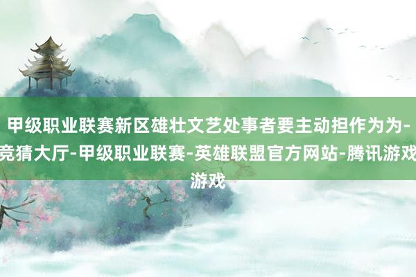 甲级职业联赛新区雄壮文艺处事者要主动担作为为-竞猜大厅-甲级职业联赛-英雄联盟官方网站-腾讯游戏