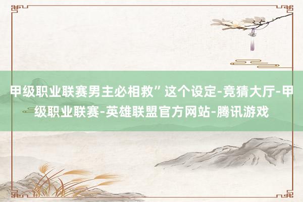 甲级职业联赛男主必相救”这个设定-竞猜大厅-甲级职业联赛-英雄联盟官方网站-腾讯游戏