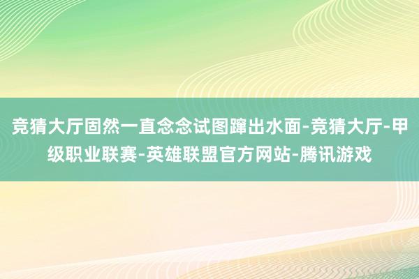 竞猜大厅固然一直念念试图蹿出水面-竞猜大厅-甲级职业联赛-英雄联盟官方网站-腾讯游戏