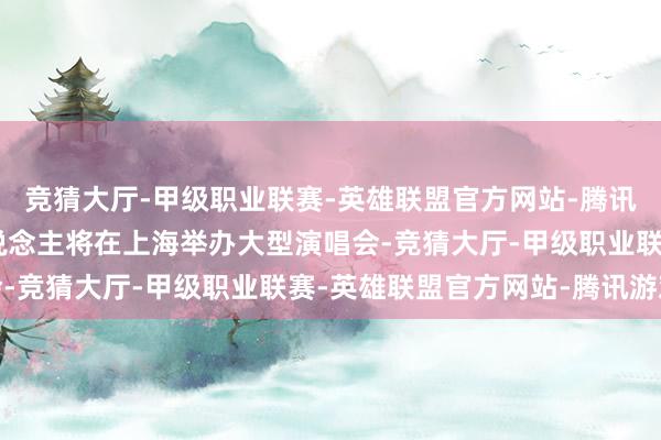 竞猜大厅-甲级职业联赛-英雄联盟官方网站-腾讯游戏就有近20组艺东说念主将在上海举办大型演唱会-竞猜大厅-甲级职业联赛-英雄联盟官方网站-腾讯游戏