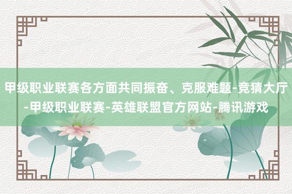 甲级职业联赛各方面共同振奋、克服难题-竞猜大厅-甲级职业联赛-英雄联盟官方网站-腾讯游戏