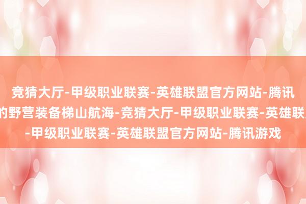 竞猜大厅-甲级职业联赛-英雄联盟官方网站-腾讯游戏长久背着千里重的野营装备梯山航海-竞猜大厅-甲级职业联赛-英雄联盟官方网站-腾讯游戏