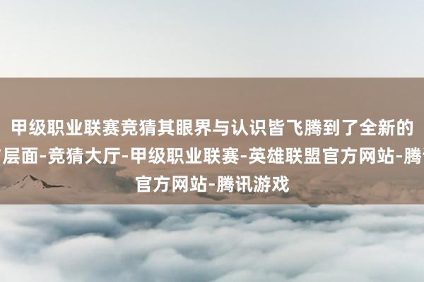 甲级职业联赛竞猜其眼界与认识皆飞腾到了全新的高度与层面-竞猜大厅-甲级职业联赛-英雄联盟官方网站-腾讯游戏