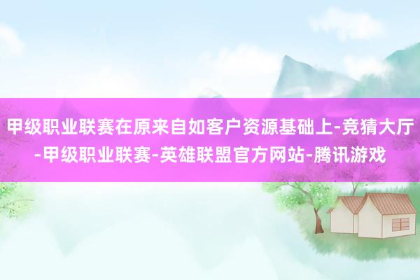 甲级职业联赛在原来自如客户资源基础上-竞猜大厅-甲级职业联赛-英雄联盟官方网站-腾讯游戏