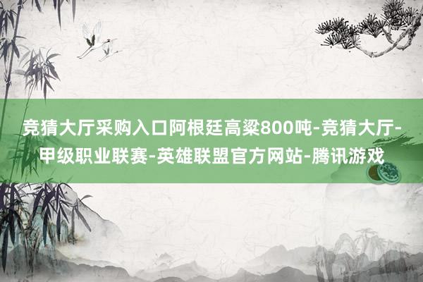 竞猜大厅采购入口阿根廷高粱800吨-竞猜大厅-甲级职业联赛-英雄联盟官方网站-腾讯游戏