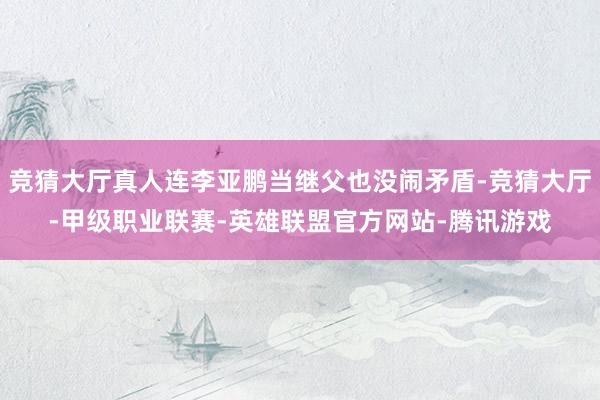 竞猜大厅真人连李亚鹏当继父也没闹矛盾-竞猜大厅-甲级职业联赛-英雄联盟官方网站-腾讯游戏