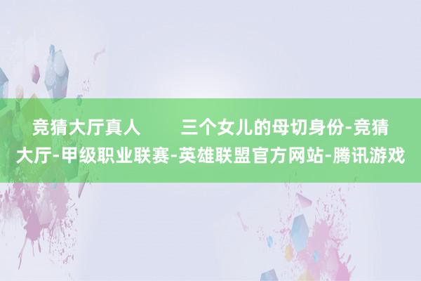 竞猜大厅真人        三个女儿的母切身份-竞猜大厅-甲级职业联赛-英雄联盟官方网站-腾讯游戏