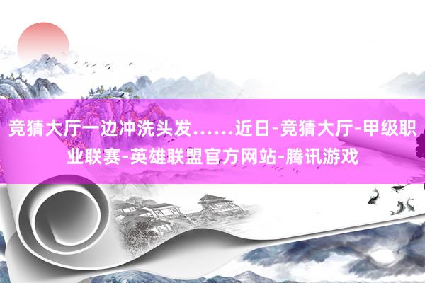 竞猜大厅一边冲洗头发……近日-竞猜大厅-甲级职业联赛-英雄联盟官方网站-腾讯游戏