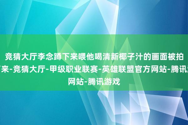 竞猜大厅李念蹲下来喂他喝清新椰子汁的画面被拍了下来-竞猜大厅-甲级职业联赛-英雄联盟官方网站-腾讯游戏