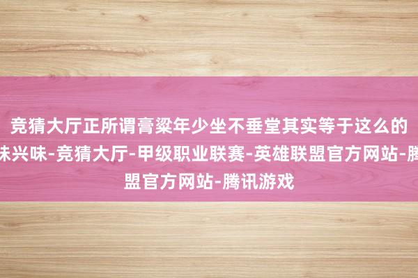 竞猜大厅正所谓膏粱年少坐不垂堂其实等于这么的一个兴味兴味-竞猜大厅-甲级职业联赛-英雄联盟官方网站-腾讯游戏