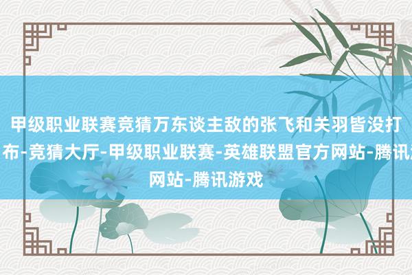 甲级职业联赛竞猜万东谈主敌的张飞和关羽皆没打过吕布-竞猜大厅-甲级职业联赛-英雄联盟官方网站-腾讯游戏