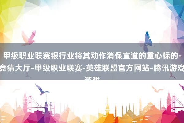 甲级职业联赛银行业将其动作消保宣道的重心标的-竞猜大厅-甲级职业联赛-英雄联盟官方网站-腾讯游戏