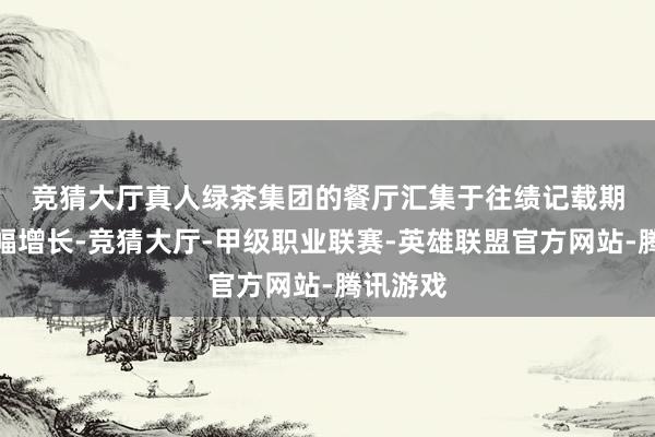 竞猜大厅真人　　绿茶集团的餐厅汇集于往绩记载期经验大幅增长-竞猜大厅-甲级职业联赛-英雄联盟官方网站-腾讯游戏