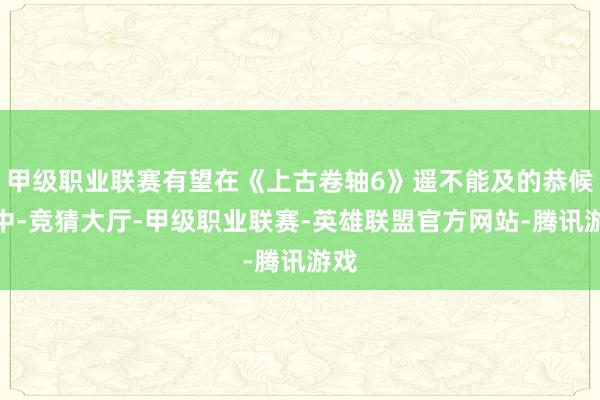 甲级职业联赛有望在《上古卷轴6》遥不能及的恭候期中-竞猜大厅-甲级职业联赛-英雄联盟官方网站-腾讯游戏