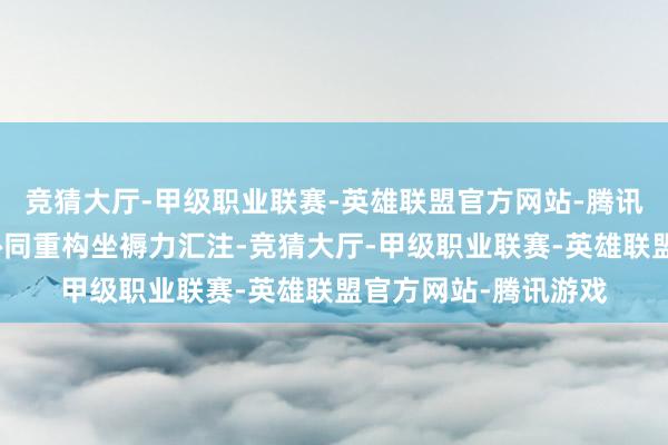 竞猜大厅-甲级职业联赛-英雄联盟官方网站-腾讯游戏同期多智能体协同重构坐褥力汇注-竞猜大厅-甲级职业联赛-英雄联盟官方网站-腾讯游戏