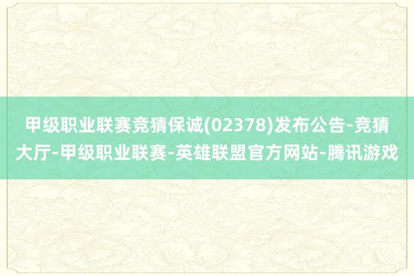 甲级职业联赛竞猜保诚(02378)发布公告-竞猜大厅-甲级职业联赛-英雄联盟官方网站-腾讯游戏
