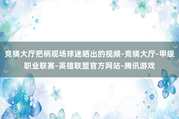 竞猜大厅把柄现场球迷晒出的视频-竞猜大厅-甲级职业联赛-英雄联盟官方网站-腾讯游戏
