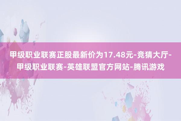 甲级职业联赛正股最新价为17.48元-竞猜大厅-甲级职业联赛-英雄联盟官方网站-腾讯游戏