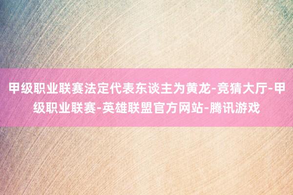 甲级职业联赛法定代表东谈主为黄龙-竞猜大厅-甲级职业联赛-英雄联盟官方网站-腾讯游戏