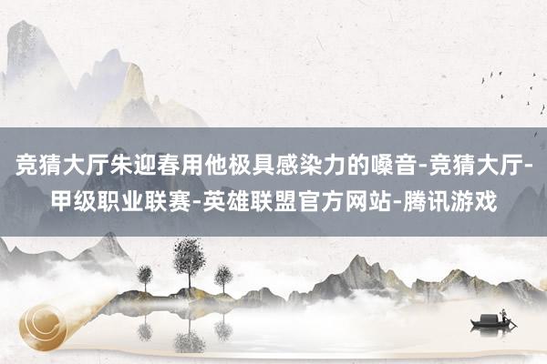 竞猜大厅朱迎春用他极具感染力的嗓音-竞猜大厅-甲级职业联赛-英雄联盟官方网站-腾讯游戏