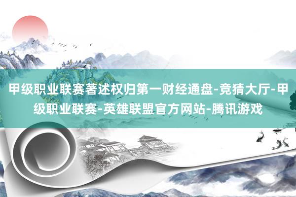 甲级职业联赛著述权归第一财经通盘-竞猜大厅-甲级职业联赛-英雄联盟官方网站-腾讯游戏