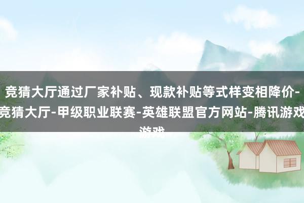 竞猜大厅通过厂家补贴、现款补贴等式样变相降价-竞猜大厅-甲级职业联赛-英雄联盟官方网站-腾讯游戏