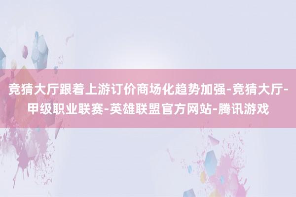 竞猜大厅跟着上游订价商场化趋势加强-竞猜大厅-甲级职业联赛-英雄联盟官方网站-腾讯游戏