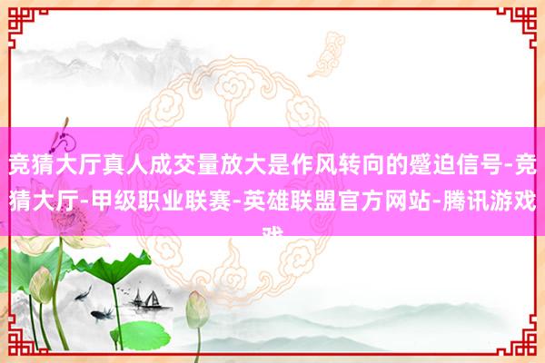 竞猜大厅真人成交量放大是作风转向的蹙迫信号-竞猜大厅-甲级职业联赛-英雄联盟官方网站-腾讯游戏