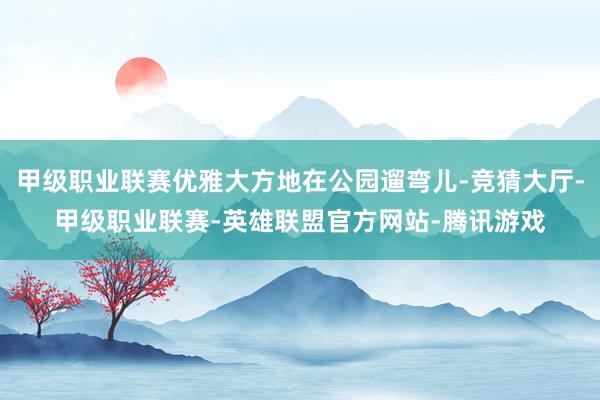 甲级职业联赛优雅大方地在公园遛弯儿-竞猜大厅-甲级职业联赛-英雄联盟官方网站-腾讯游戏