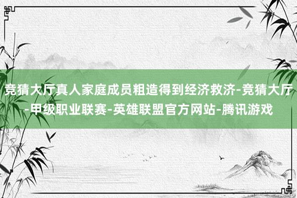 竞猜大厅真人家庭成员粗造得到经济救济-竞猜大厅-甲级职业联赛-英雄联盟官方网站-腾讯游戏
