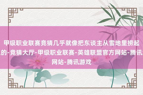 甲级职业联赛竞猜几乎就像把东谈主从雪地里捞起来似的-竞猜大厅-甲级职业联赛-英雄联盟官方网站-腾讯游戏
