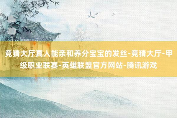 竞猜大厅真人能亲和养分宝宝的发丝-竞猜大厅-甲级职业联赛-英雄联盟官方网站-腾讯游戏
