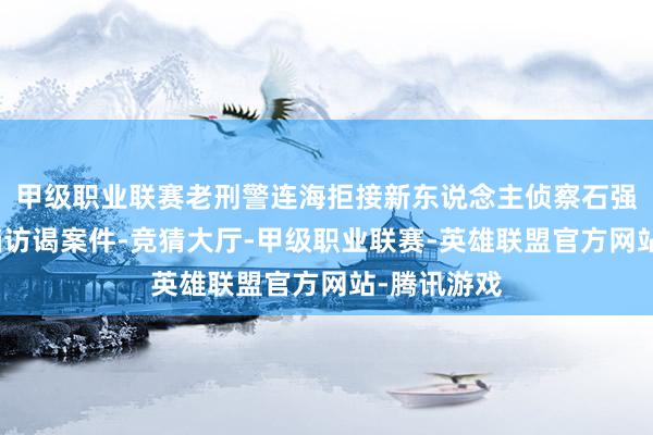 甲级职业联赛老刑警连海拒接新东说念主侦察石强锋构成搭档访谒案件-竞猜大厅-甲级职业联赛-英雄联盟官方网站-腾讯游戏