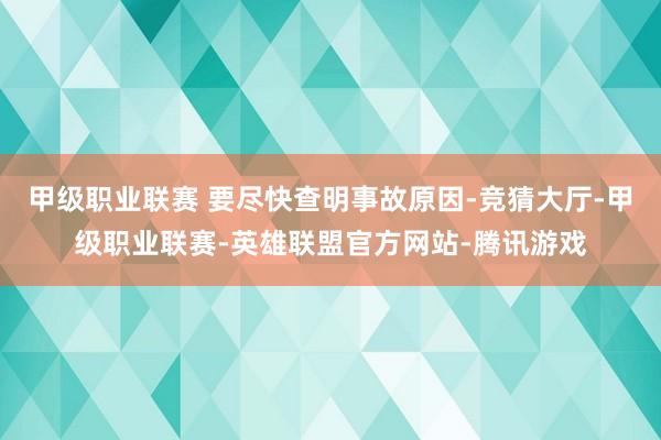 甲级职业联赛 要尽快查明事故原因-竞猜大厅-甲级职业联赛-英雄联盟官方网站-腾讯游戏