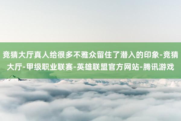 竞猜大厅真人给很多不雅众留住了潜入的印象-竞猜大厅-甲级职业联赛-英雄联盟官方网站-腾讯游戏