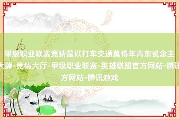 甲级职业联赛竞猜是以打车交通莫得年青东说念主那么大肆-竞猜大厅-甲级职业联赛-英雄联盟官方网站-腾讯游戏