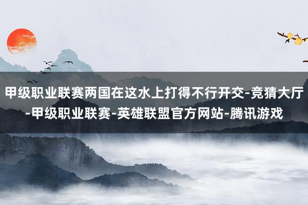 甲级职业联赛两国在这水上打得不行开交-竞猜大厅-甲级职业联赛-英雄联盟官方网站-腾讯游戏